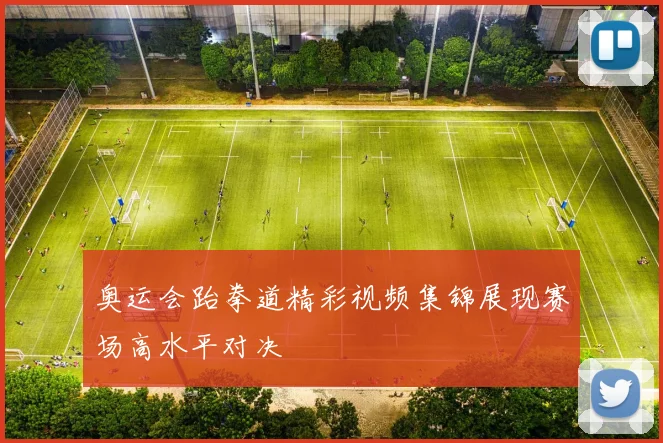 奥运会跆拳道精彩视频集锦展现赛场高水平对决