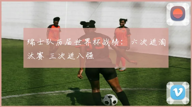 瑞士队历届世界杯战绩：六次进淘汰赛 三次进八强