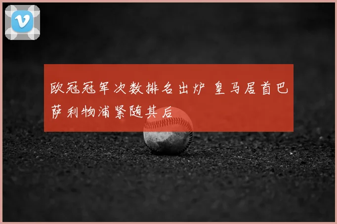 欧冠冠军次数排名出炉 皇马居首巴萨利物浦紧随其后