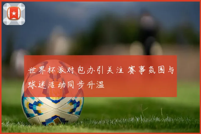 世界杯派对包办引关注 赛事氛围与球迷活动同步升温