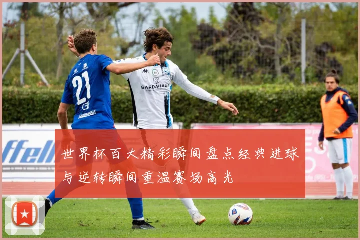 世界杯百大精彩瞬间盘点经典进球与逆转瞬间重温赛场高光