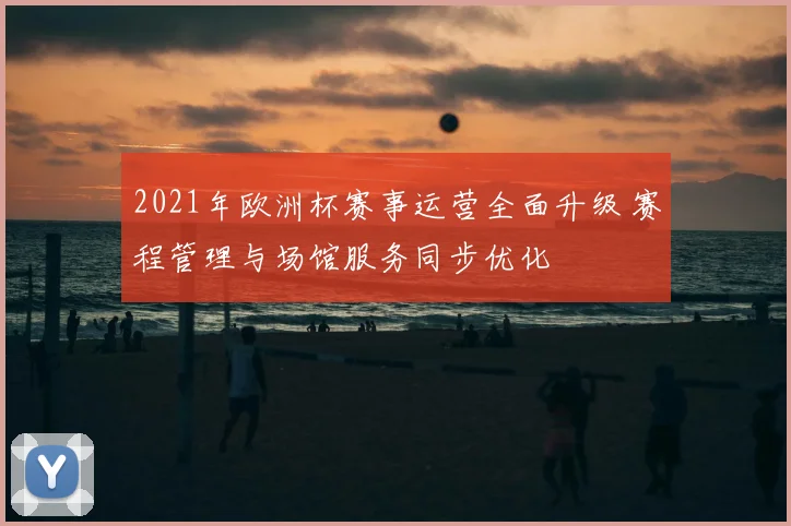 2021年欧洲杯赛事运营全面升级 赛程管理与场馆服务同步优化