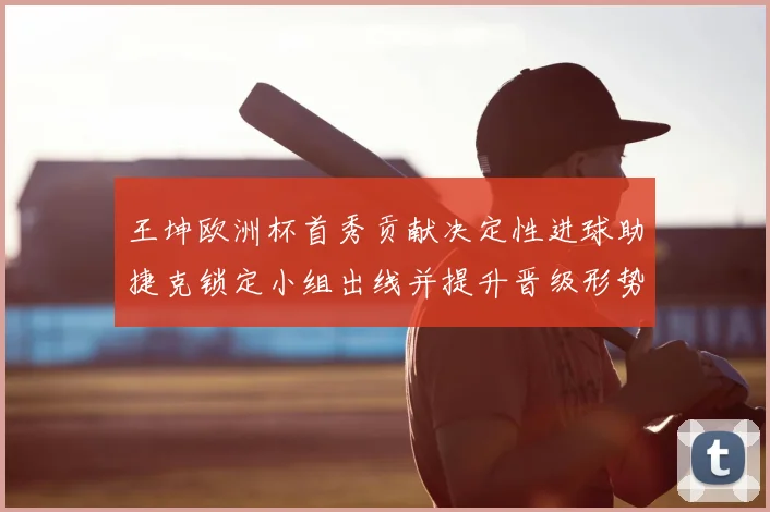 王坤欧洲杯首秀贡献决定性进球助捷克锁定小组出线并提升晋级形势