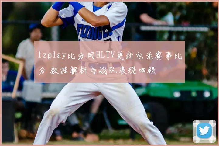 1zplay比分网HLTV更新电竞赛事比分 数据解析与战队表现回顾