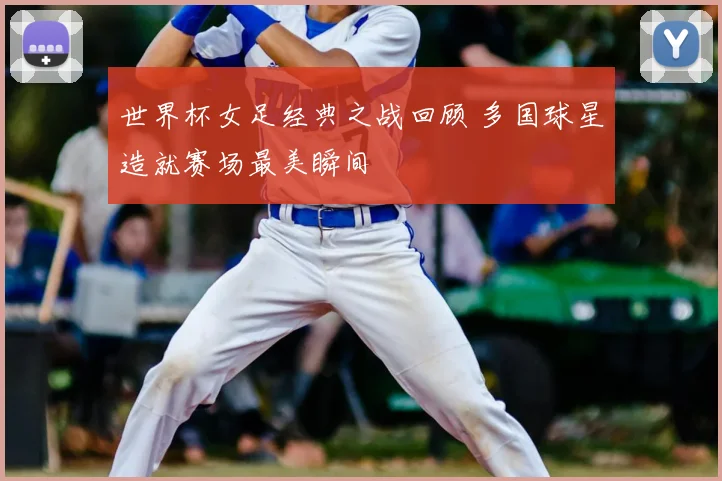 世界杯女足经典之战回顾 多国球星造就赛场最美瞬间