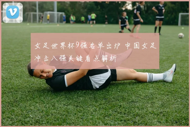 女足世界杯9强名单出炉 中国女足冲击八强关键看点解析