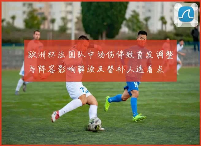 欧洲杯法国队中场伤停致首发调整与阵容影响解读及替补人选看点