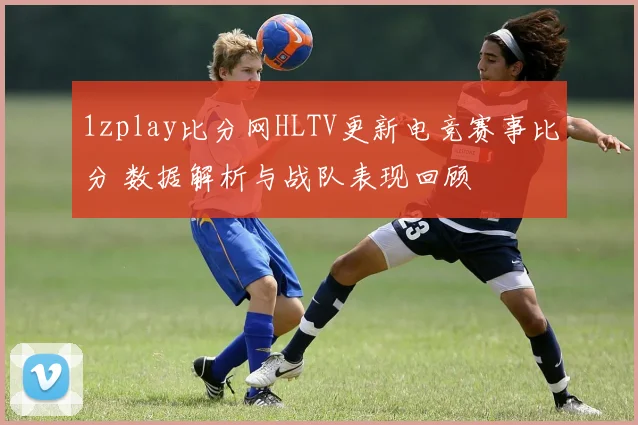 1zplay比分网HLTV更新电竞赛事比分 数据解析与战队表现回顾