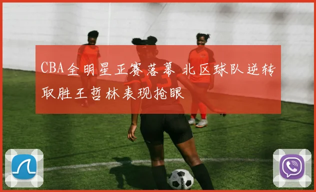 CBA全明星正赛落幕 北区球队逆转取胜王哲林表现抢眼