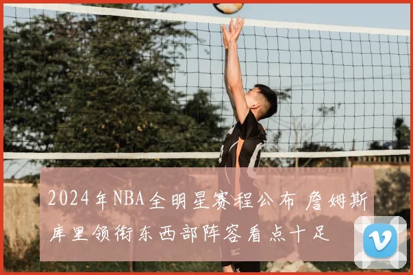 2024年NBA全明星赛程公布 詹姆斯库里领衔东西部阵容看点十足