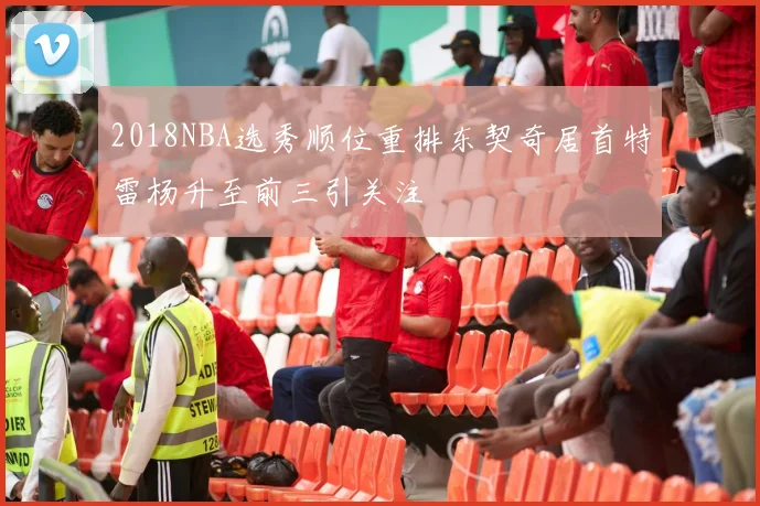 2018NBA选秀顺位重排东契奇居首特雷杨升至前三引关注