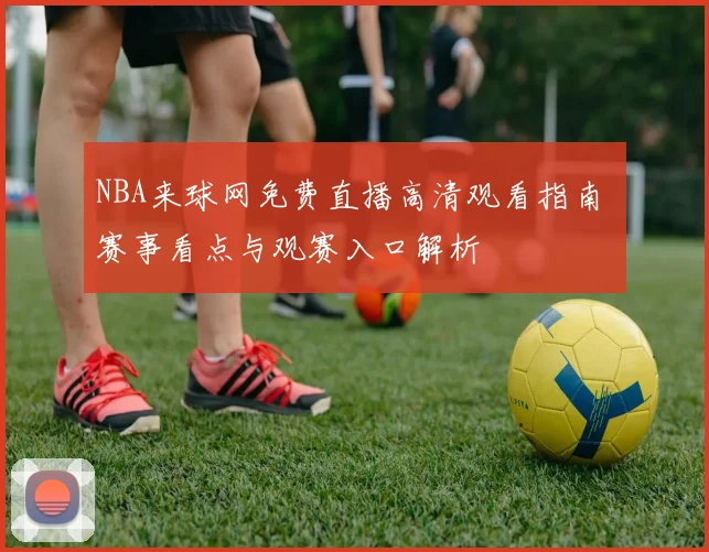 NBA来球网免费直播高清观看指南 赛事看点与观赛入口解析