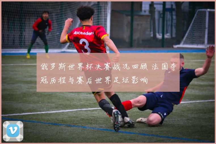 俄罗斯世界杯决赛战况回顾 法国夺冠历程与赛后世界足坛影响