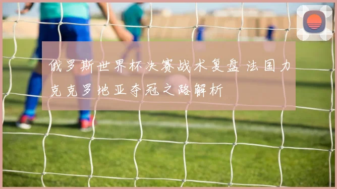 俄罗斯世界杯决赛战术复盘 法国力克克罗地亚夺冠之路解析