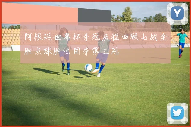 阿根廷世界杯夺冠历程回顾七战全胜点球胜法国夺第三冠