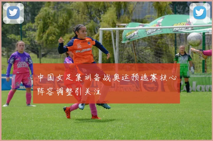 中国女足集训备战奥运预选赛核心阵容调整引关注