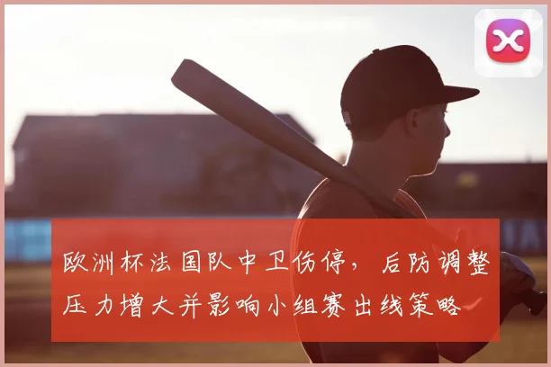 欧洲杯法国队中卫伤停，后防调整压力增大并影响小组赛出线策略