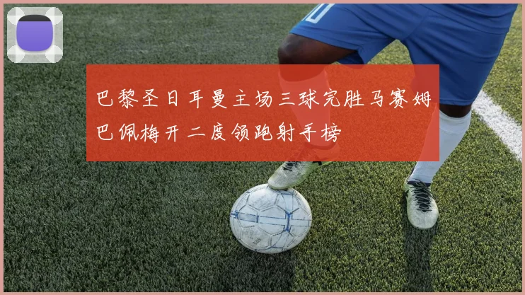 巴黎圣日耳曼主场三球完胜马赛姆巴佩梅开二度领跑射手榜