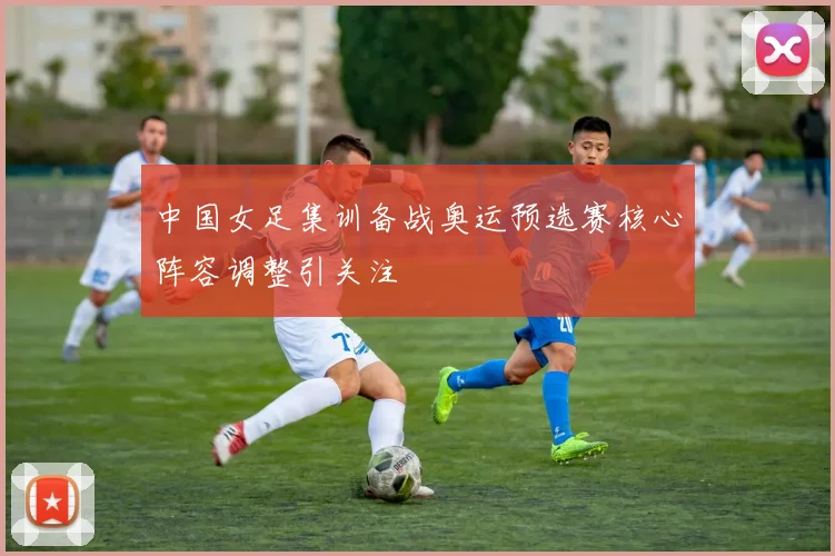 中国女足集训备战奥运预选赛核心阵容调整引关注