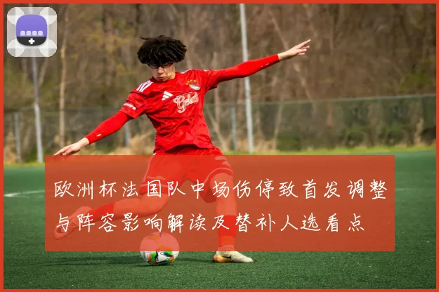 欧洲杯法国队中场伤停致首发调整与阵容影响解读及替补人选看点