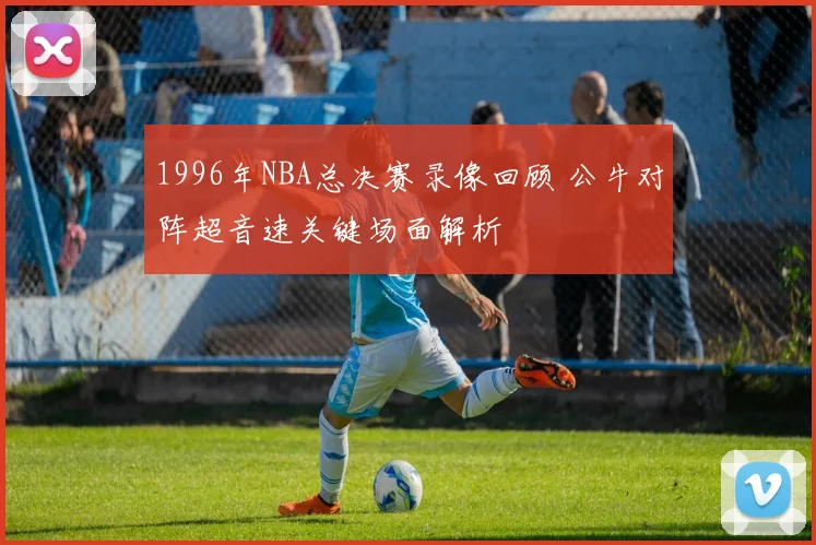 1996年NBA总决赛录像回顾 公牛对阵超音速关键场面解析