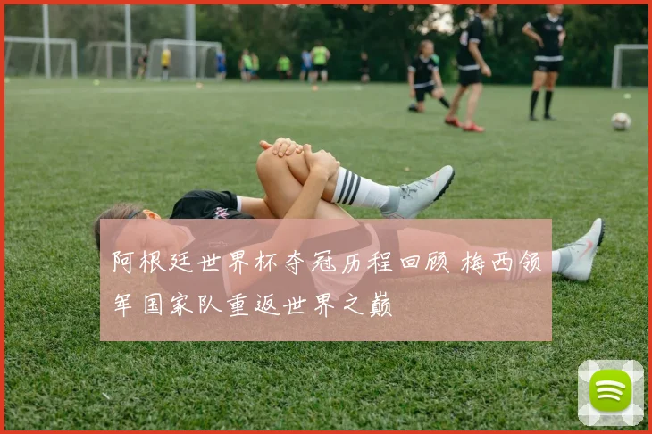 阿根廷世界杯夺冠历程回顾 梅西领军国家队重返世界之巅