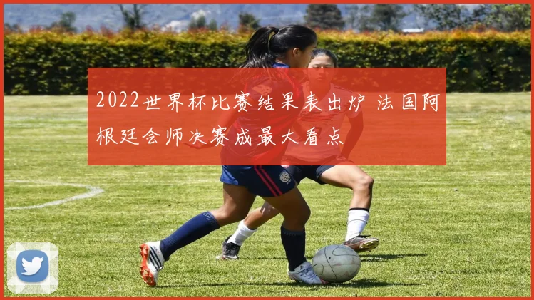 2022世界杯比赛结果表出炉 法国阿根廷会师决赛成最大看点