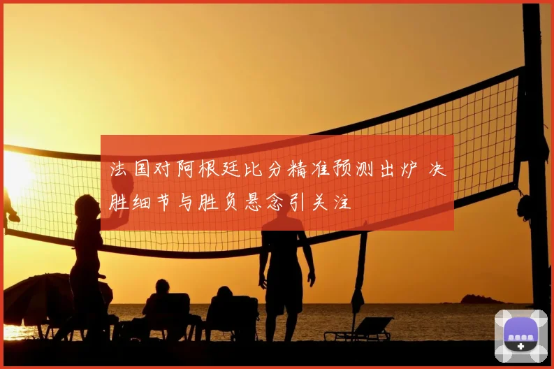 法国对阿根廷比分精准预测出炉 决胜细节与胜负悬念引关注