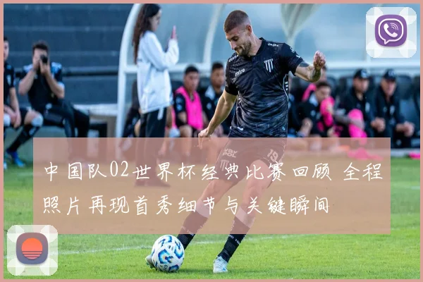 中国队02世界杯经典比赛回顾 全程照片再现首秀细节与关键瞬间