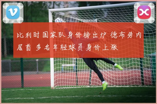 比利时国家队身价榜出炉 德布劳内居首 多名年轻球员身价上涨